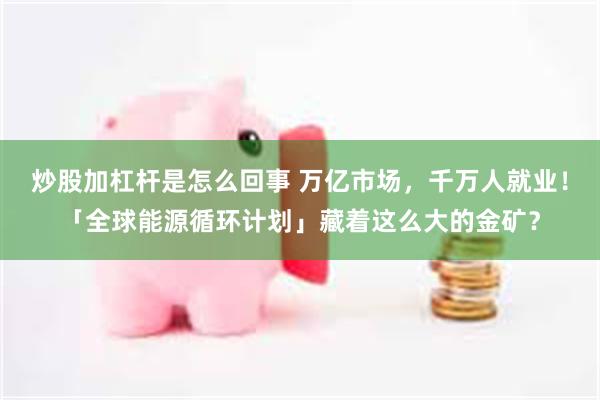 炒股加杠杆是怎么回事 万亿市场，千万人就业！「全球能源循环计划」藏着这么大的金矿？
