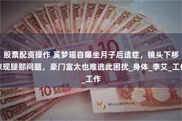 股票配资操作 奚梦瑶自曝坐月子后遗症，镜头下移惊现腿部问题，豪门富太也难逃此困扰_身体_李艾_工作