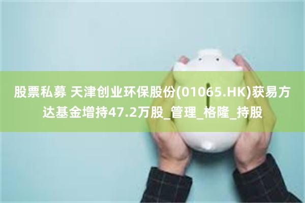 股票私募 天津创业环保股份(01065.HK)获易方达基金增持47.2万股_管理_格隆_持股