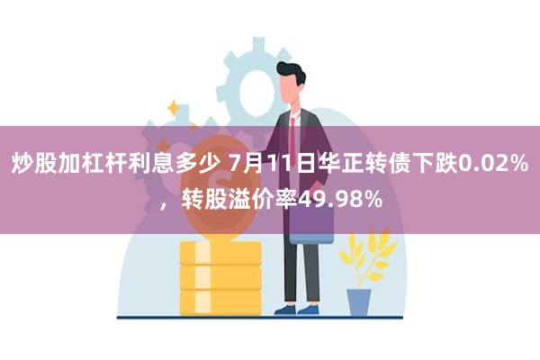 炒股加杠杆利息多少 7月11日华正转债下跌0.02%，转股溢价率49.98%