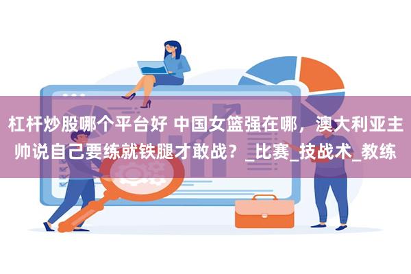杠杆炒股哪个平台好 中国女篮强在哪，澳大利亚主帅说自己要练就铁腿才敢战？_比赛_技战术_教练