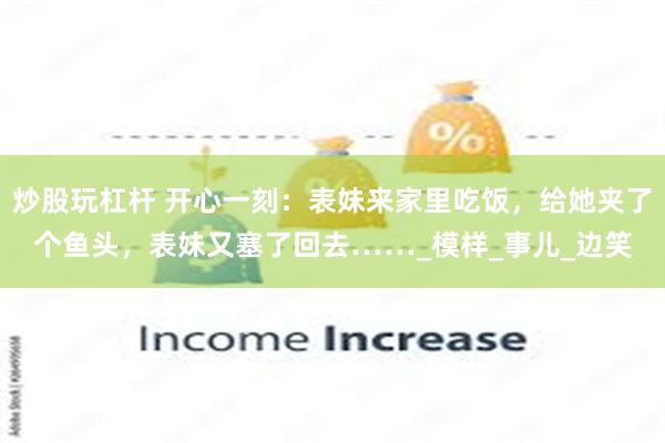 炒股玩杠杆 开心一刻：表妹来家里吃饭，给她夹了个鱼头，表妹又塞了回去……_模样_事儿_边笑