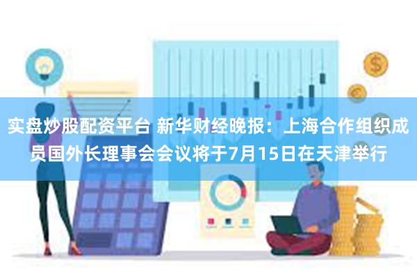 实盘炒股配资平台 新华财经晚报：上海合作组织成员国外长理事会会议将于7月15日在天津举行