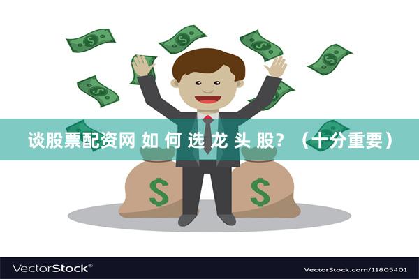 谈股票配资网 如 何 选 龙 头 股？（十分重要）
