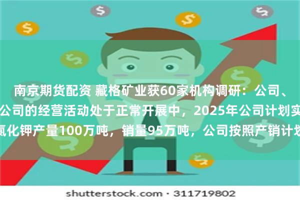 南京期货配资 藏格矿业获60家机构调研：公司、藏格钾肥及公司其他子公司的经营活动处于正常开展中，2025年公司计划实现氯化钾产量100万吨，销量95万吨，公司按照产销计划稳步推进中（附调研问答）