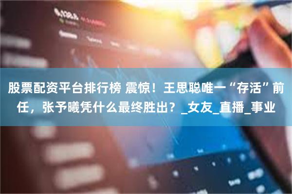 股票配资平台排行榜 震惊！王思聪唯一“存活”前任，张予曦凭什么最终胜出？_女友_直播_事业