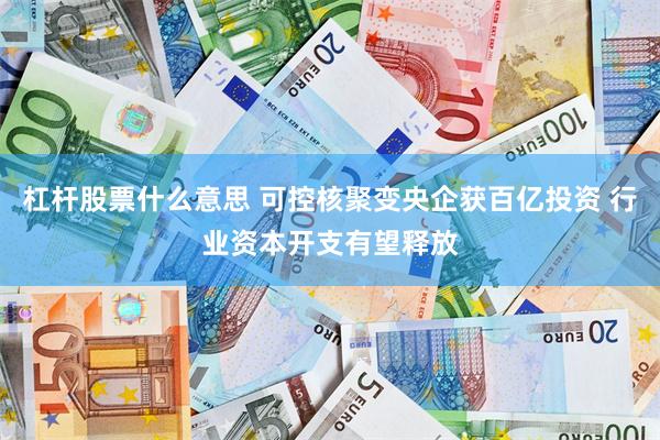 杠杆股票什么意思 可控核聚变央企获百亿投资 行业资本开支有望释放