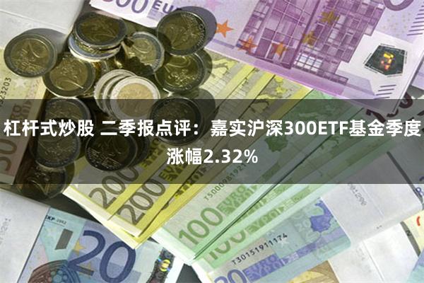 杠杆式炒股 二季报点评：嘉实沪深300ETF基金季度涨幅2.32%