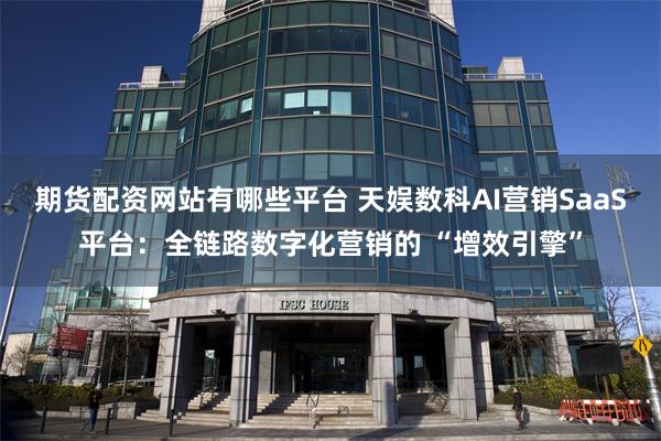 期货配资网站有哪些平台 天娱数科AI营销SaaS平台：全链路数字化营销的 “增效引擎”