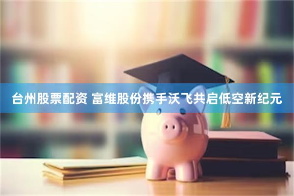 台州股票配资 富维股份携手沃飞共启低空新纪元