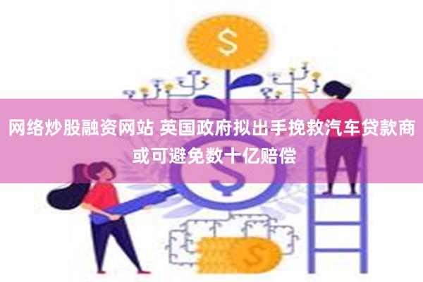 网络炒股融资网站 英国政府拟出手挽救汽车贷款商 或可避免数十亿赔偿