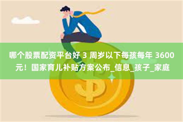 哪个股票配资平台好 3 周岁以下每孩每年 3600 元！国家育儿补贴方案公布_信息_孩子_家庭
