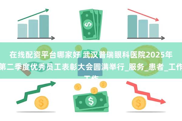 在线配资平台哪家好 武汉普瑞眼科医院2025年第二季度优秀员工表彰大会圆满举行_服务_患者_工作