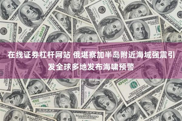 在线证劵杠杆网站 俄堪察加半岛附近海域强震引发全球多地发布海啸预警