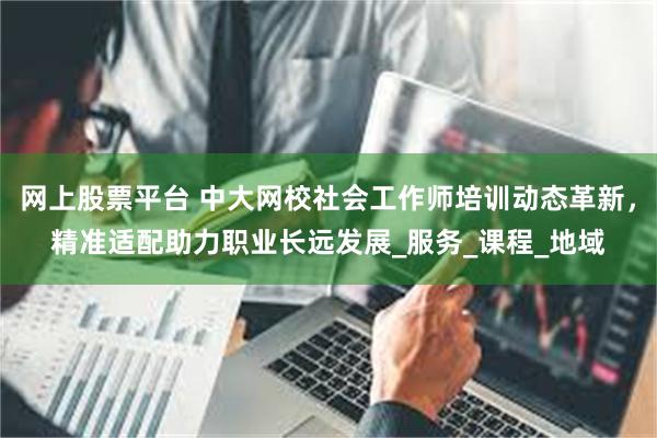 网上股票平台 中大网校社会工作师培训动态革新，精准适配助力职业长远发展_服务_课程_地域