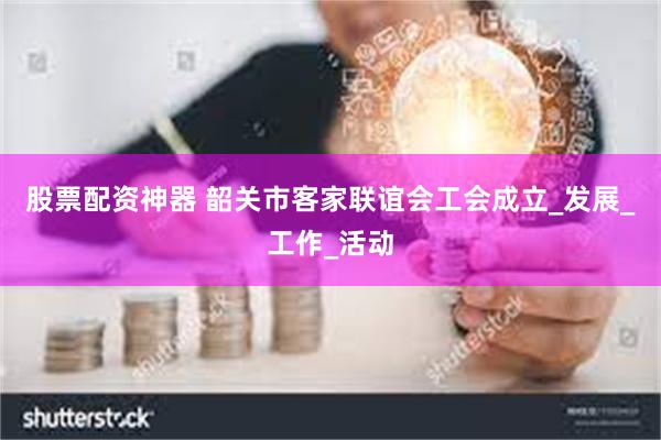 股票配资神器 韶关市客家联谊会工会成立_发展_工作_活动