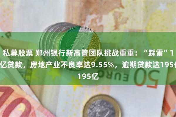 私募股票 郑州银行新高管团队挑战重重：“踩雷”11亿贷款，房地产业不良率达9.55%，逾期贷款达195亿