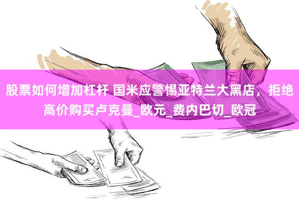 股票如何增加杠杆 国米应警惕亚特兰大黑店，拒绝高价购买卢克曼_欧元_费内巴切_欧冠