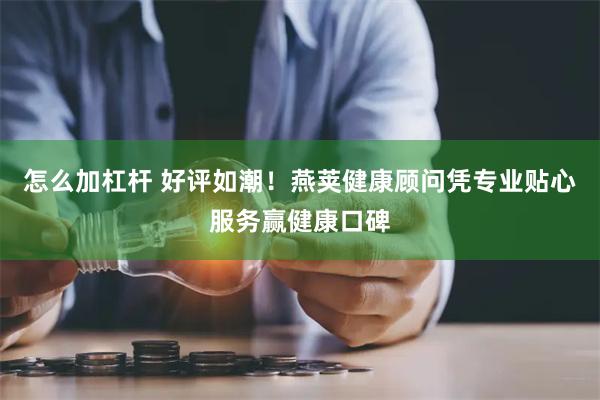 怎么加杠杆 好评如潮！燕荚健康顾问凭专业贴心服务赢健康口碑