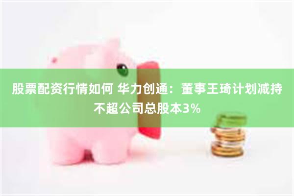 股票配资行情如何 华力创通：董事王琦计划减持不超公司总股本3%