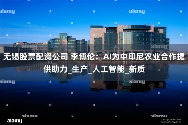 无锡股票配资公司 李博伦：AI为中印尼农业合作提供助力_生产_人工智能_新质
