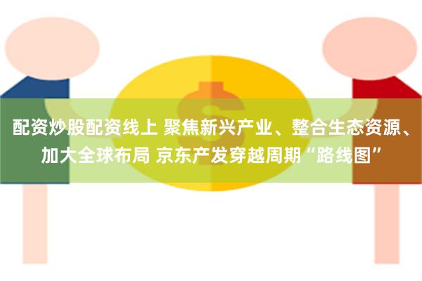 配资炒股配资线上 聚焦新兴产业、整合生态资源、加大全球布局 京东产发穿越周期“路线图”