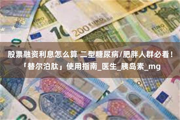 股票融资利息怎么算 二型糖尿病/肥胖人群必看！「替尔泊肽」使用指南_医生_胰岛素_mg