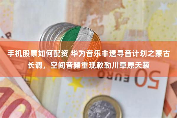 手机股票如何配资 华为音乐非遗寻音计划之蒙古长调，空间音频重现敕勒川草原天籁