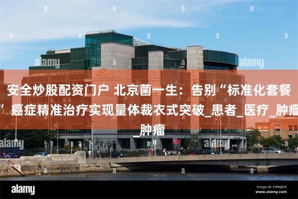 安全炒股配资门户 北京菌一生：告别“标准化套餐” 癌症精准治疗实现量体裁衣式突破_患者_医疗_肿瘤