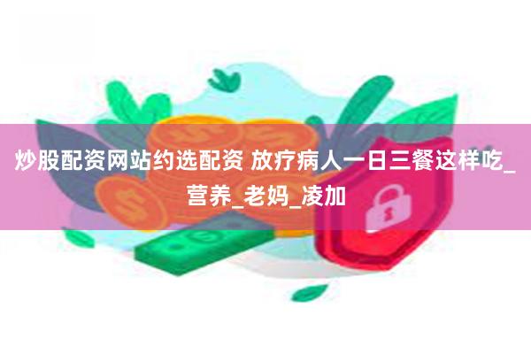 炒股配资网站约选配资 放疗病人一日三餐这样吃_营养_老妈_凌加
