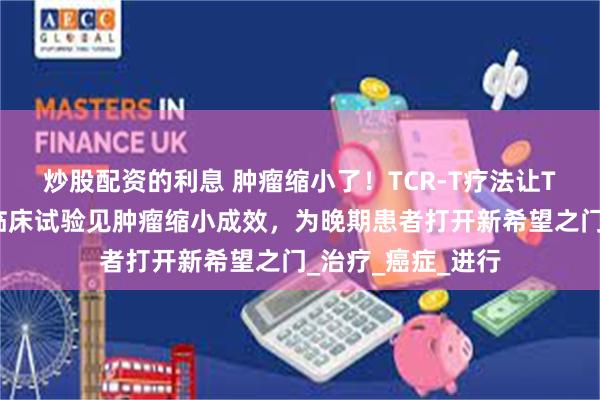 炒股配资的利息 肿瘤缩小了！TCR-T疗法让T细胞精准杀癌，临床试验见肿瘤缩小成效，为晚期患者打开新希望之门_治疗_癌症_进行
