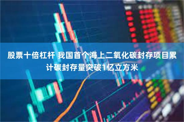 股票十倍杠杆 我国首个海上二氧化碳封存项目累计碳封存量突破1亿立方米