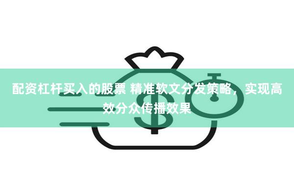 配资杠杆买入的股票 精准软文分发策略，实现高效分众传播效果